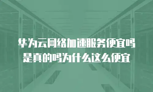 华为云网络加速服务便宜吗是真的吗为什么这么便宜