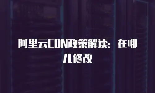 阿里云CDN政策解读：在哪儿修改