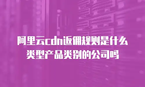 阿里云cdn返佣规则是什么类型产品类别的公司吗