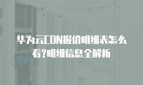 华为云CDN报价明细表怎么看?明细信息全解析