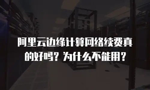阿里云边缘计算网络续费真的好吗？为什么不能用？