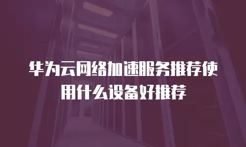 华为云网络加速服务推荐使用什么设备好推荐
