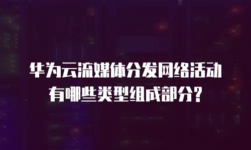 华为云流媒体分发网络活动有哪些类型组成部分?