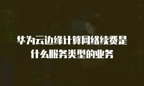 华为云边缘计算网络续费是什么服务类型的业务