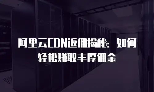 阿里云CDN返佣揭秘：如何轻松赚取丰厚佣金