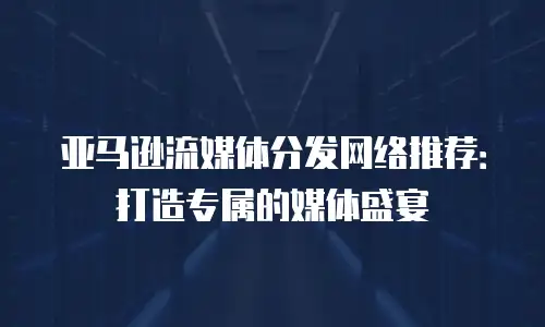 亚马逊流媒体分发网络推荐：打造专属的媒体盛宴