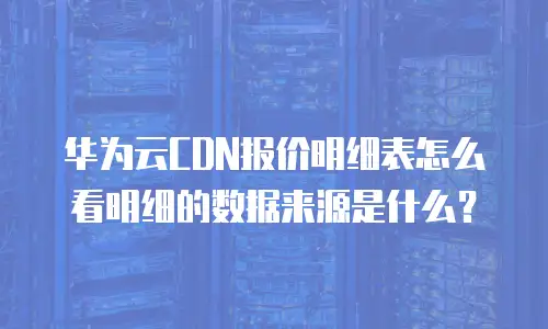 华为云CDN报价明细表怎么看明细的数据来源是什么？