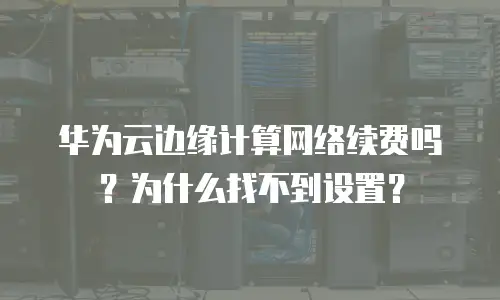 华为云边缘计算网络续费吗？为什么找不到设置？