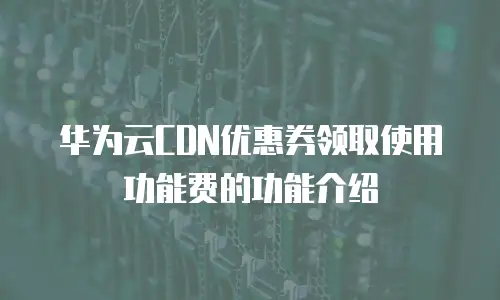 华为云CDN优惠券领取使用功能费的功能介绍