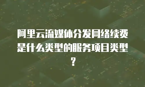 阿里云流媒体分发网络续费是什么类型的服务项目类型？