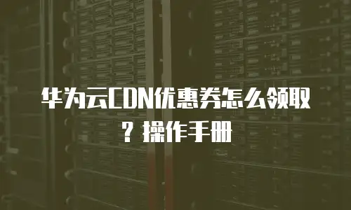 华为云CDN优惠券怎么领取？操作手册