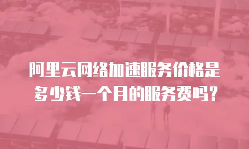 阿里云网络加速服务价格是多少钱一个月的服务费吗？