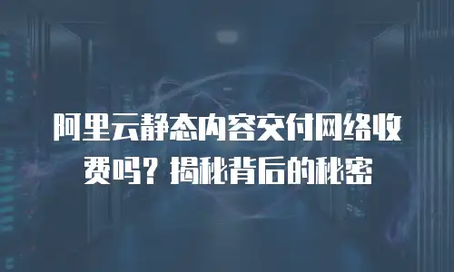 阿里云静态内容交付网络收费吗？揭秘背后的秘密