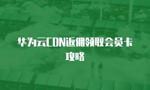 华为云CDN返佣领取会员卡攻略