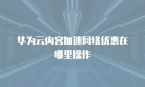 华为云内容加速网络优惠在哪里操作
