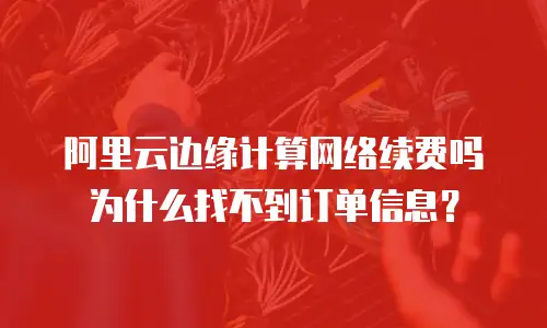 阿里云边缘计算网络续费吗为什么找不到订单信息？