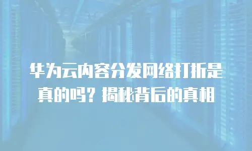 华为云内容分发网络打折是真的吗？揭秘背后的真相