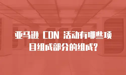 亚马逊 CDN 活动有哪些项目组成部分的组成?
