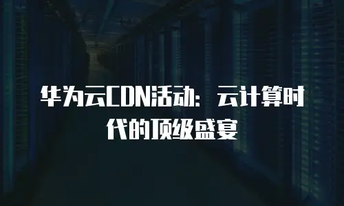 华为云CDN活动：云计算时代的顶级盛宴