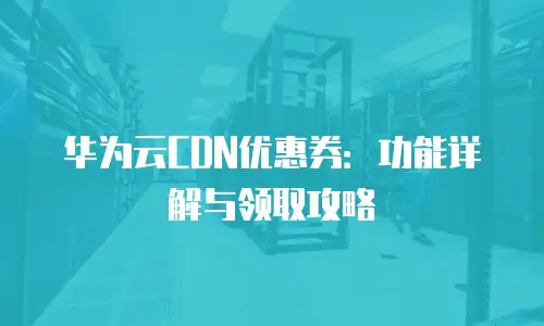 华为云CDN优惠券：功能详解与领取攻略