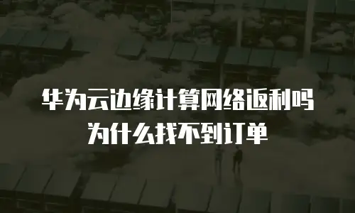 华为云边缘计算网络返利吗为什么找不到订单