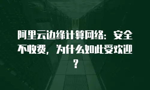 阿里云边缘计算网络：安全不收费，为什么如此受欢迎？