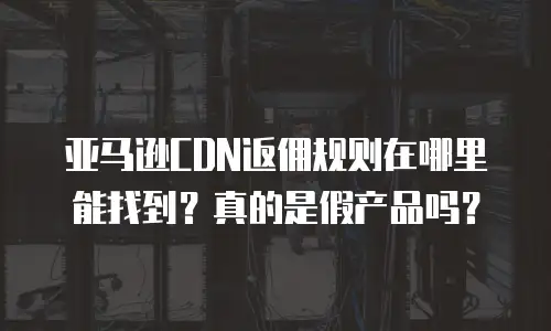 亚马逊CDN返佣规则在哪里能找到？真的是假产品吗？