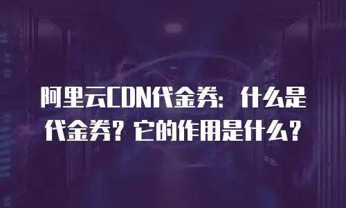 阿里云CDN代金券：什么是代金券？它的作用是什么？