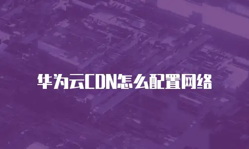 华为云CDN怎么配置网络