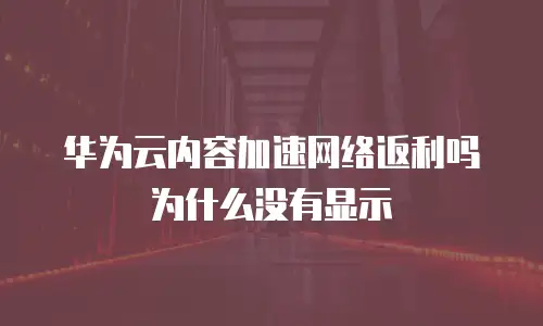 华为云内容加速网络返利吗为什么没有显示
