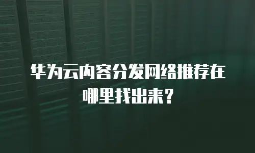 华为云内容分发网络推荐在哪里找出来？