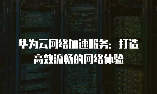 华为云网络加速服务：打造高效流畅的网络体验