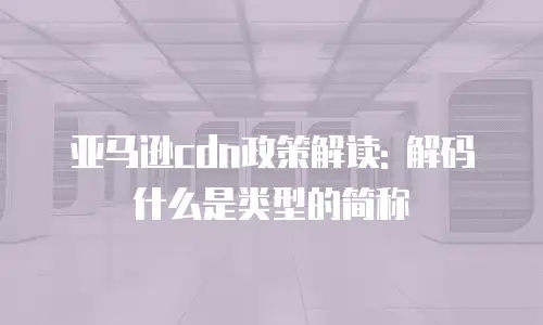 亚马逊cdn政策解读: 解码什么是类型的简称