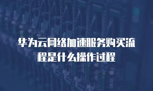 华为云网络加速服务购买流程是什么操作过程