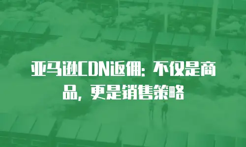 亚马逊CDN返佣: 不仅是商品, 更是销售策略