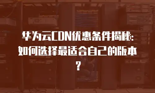 华为云CDN优惠条件揭秘：如何选择最适合自己的版本？
