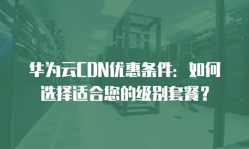 华为云CDN优惠条件：如何选择适合您的级别套餐？