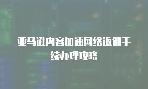 亚马逊内容加速网络返佣手续办理攻略