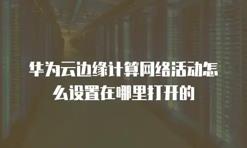 华为云边缘计算网络活动怎么设置在哪里打开的