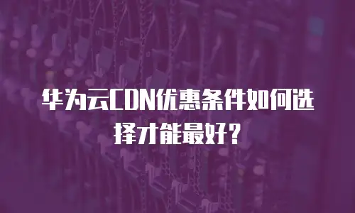 华为云CDN优惠条件如何选择才能最好？