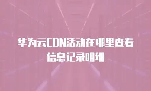 华为云CDN活动在哪里查看信息记录明细