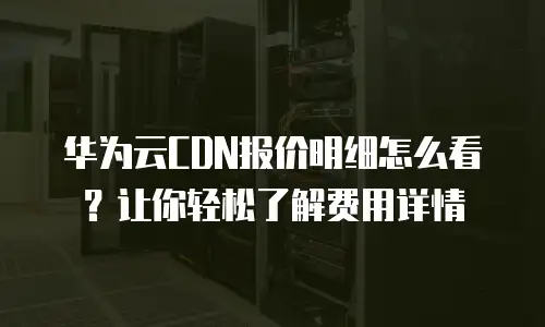 华为云CDN报价明细怎么看？让你轻松了解费用详情