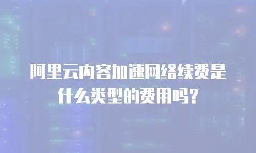 阿里云内容加速网络续费是什么类型的费用吗？