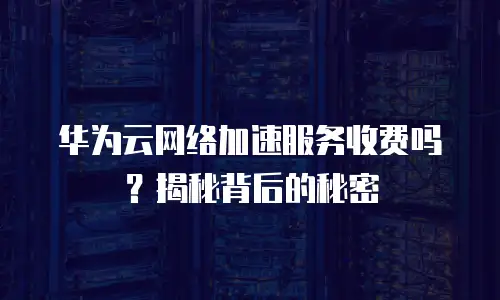 华为云网络加速服务收费吗？揭秘背后的秘密