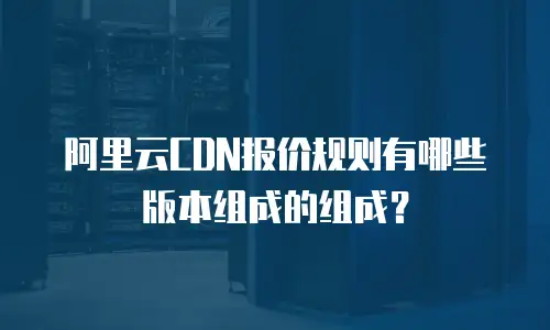 阿里云CDN报价规则有哪些版本组成的组成？