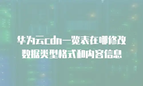 华为云cdn一览表在哪修改数据类型格式和内容信息