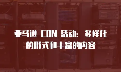 亚马逊 CDN 活动：多样化的形式和丰富的内容