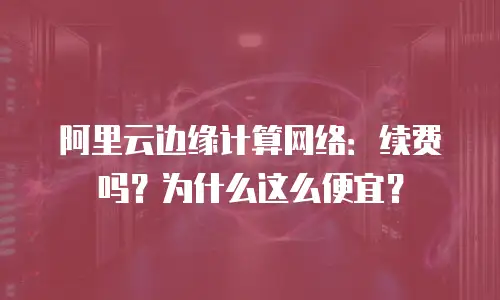 阿里云边缘计算网络：续费吗？为什么这么便宜？