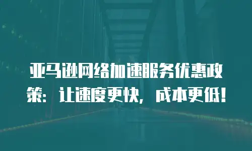 亚马逊网络加速服务优惠政策：让速度更快，成本更低！
