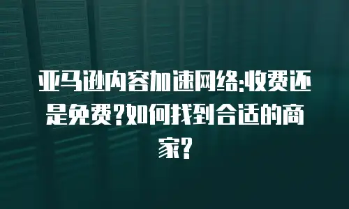 亚马逊内容加速网络:收费还是免费?如何找到合适的商家?